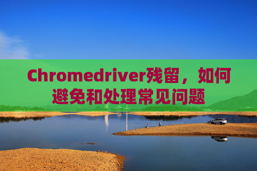 Chromedriver残留，如何避免和处理常见问题